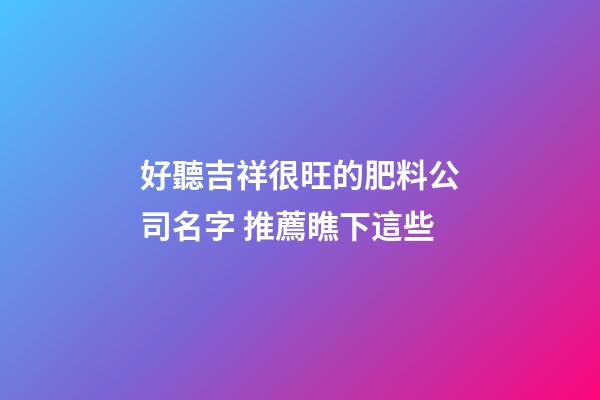 好聽吉祥很旺的肥料公司名字 推薦瞧下這些